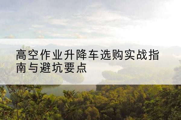 义马升降车怎么选-高空作业升降车选购实战指南与避坑要点