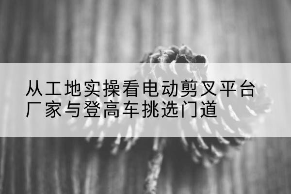 义马电动剪叉升降平台厂家-从工地实操看电动剪叉平台厂家与登高车挑选门道