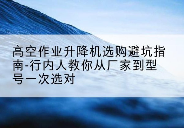 义马升降平台厂家-高空作业升降机选购避坑指南-行内人教你从厂家到型号一次选对
