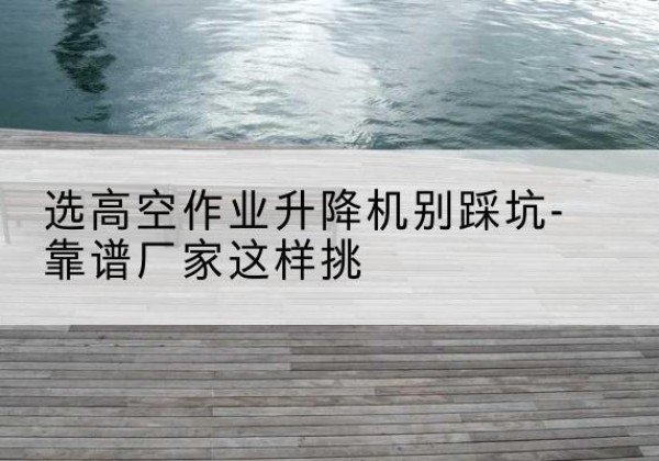 义马剪叉式升降机厂家-选高空作业升降机别踩坑-靠谱厂家这样挑