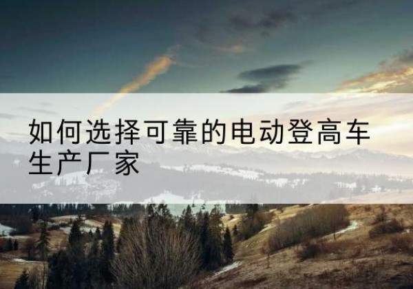 义马电动登高车厂家-如何选择可靠的电动登高车生产厂家