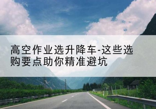 义马升降车厂家-高空作业选升降车-这些选购要点助你*避坑