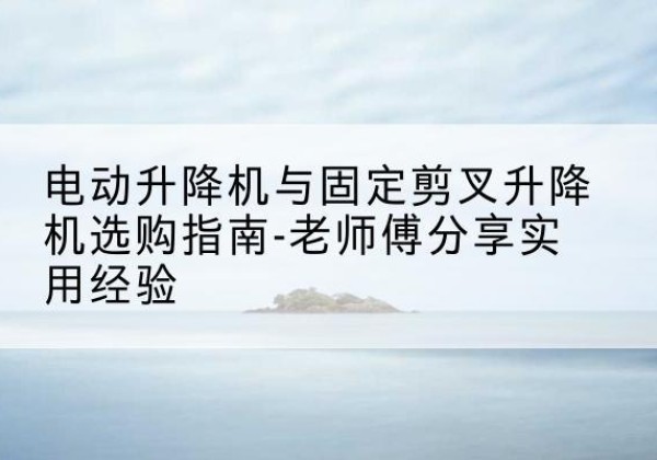 义马电动升降机怎么选-电动升降机与固定剪叉升降机选购指南-老师傅分享实用经验
