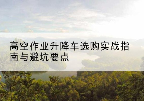 义马升降车怎么选-高空作业升降车选购实战指南与避坑要点