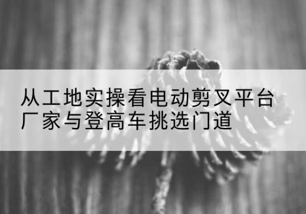 义马电动剪叉升降平台厂家-从工地实操看电动剪叉平台厂家与登高车挑选门道