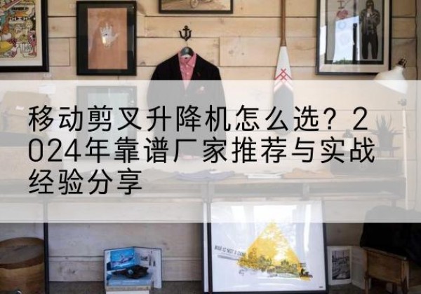 义马升降平台厂家推荐-移动剪叉升降机怎么选？2024年靠谱厂家推荐与实战经验分享