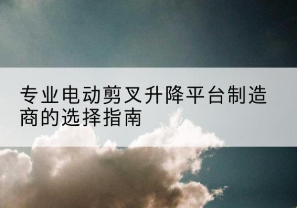 义马电动剪叉升降平台厂家-专业电动剪叉升降平台制造商的选择指南